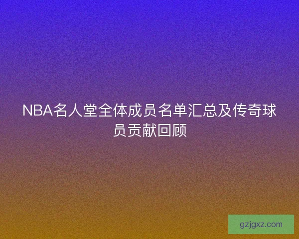 NBA名人堂全体成员名单汇总及传奇球员贡献回顾 NBA名人堂全体成员名单汇总及传奇球员贡献回顾