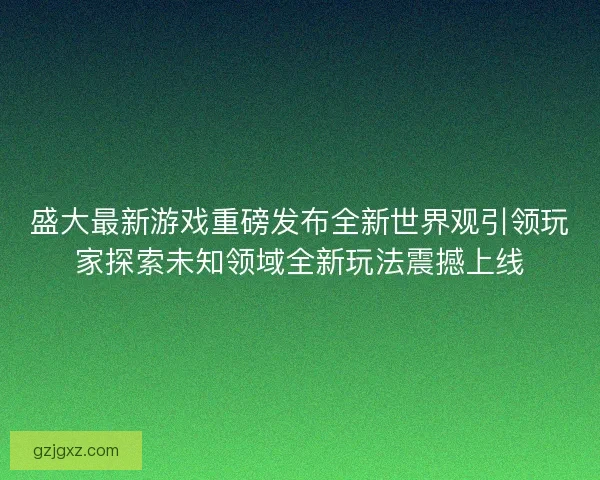 盛大最新游戏重磅发布全新世界观引领玩家探索未知领域全新玩法震撼上线