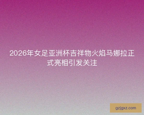 2026年女足亚洲杯吉祥物火焰马娜拉正式亮相引发关注