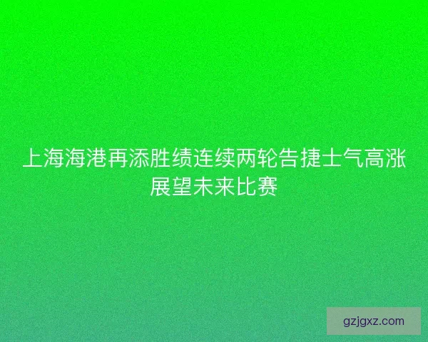 上海海港再添胜绩连续两轮告捷士气高涨展望未来比赛