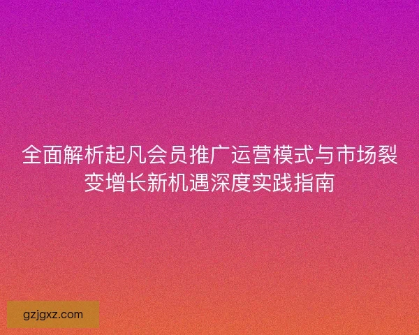 全面解析起凡会员推广运营模式与市场裂变增长新机遇深度实践指南