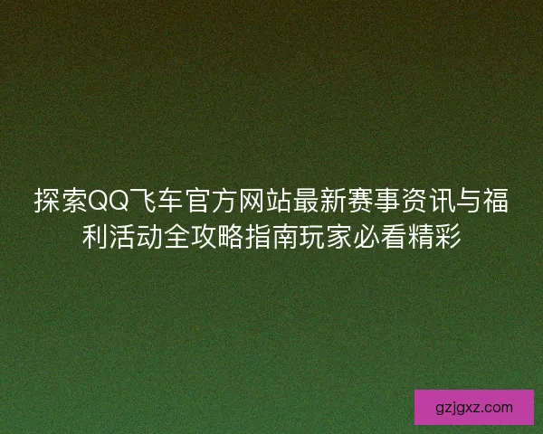 探索QQ飞车官方网站最新赛事资讯与福利活动全攻略指南玩家必看精彩