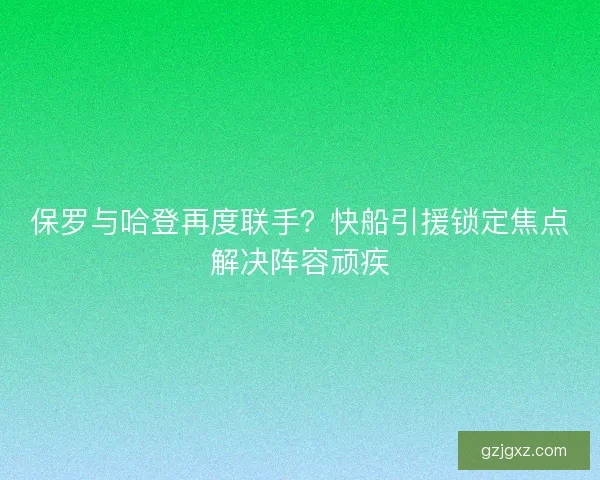 保罗与哈登再度联手？快船引援锁定焦点解决阵容顽疾