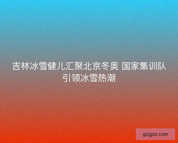 吉林冰雪健儿汇聚北京冬奥 国家集训队引领冰雪热潮
