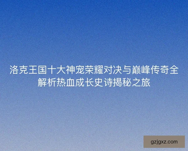 洛克王国十大神宠荣耀对决与巅峰传奇全解析热血成长史诗揭秘之旅