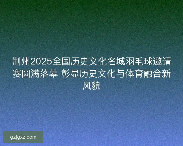 荆州2025全国历史文化名城羽毛球邀请赛圆满落幕 彰显历史文化与体育融合新风貌
