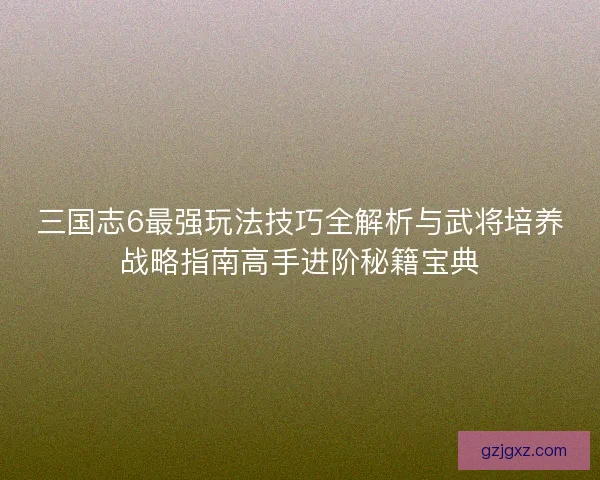 三国志6最强玩法技巧全解析与武将培养战略指南高手进阶秘籍宝典