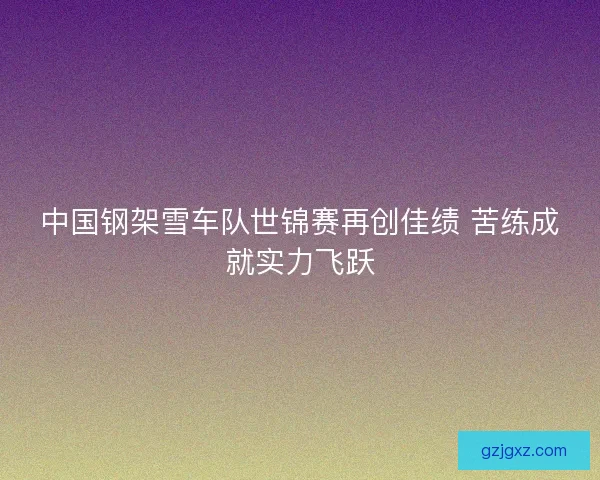中国钢架雪车队世锦赛再创佳绩 苦练成就实力飞跃