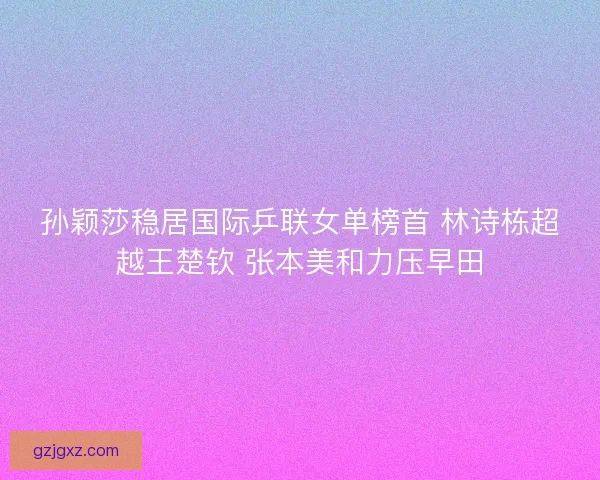 孙颖莎稳居国际乒联女单榜首 林诗栋超越王楚钦 张本美和力压早田 孙颖莎稳居国际乒联女单榜首 林诗栋超越王楚钦 张本美和力压早田