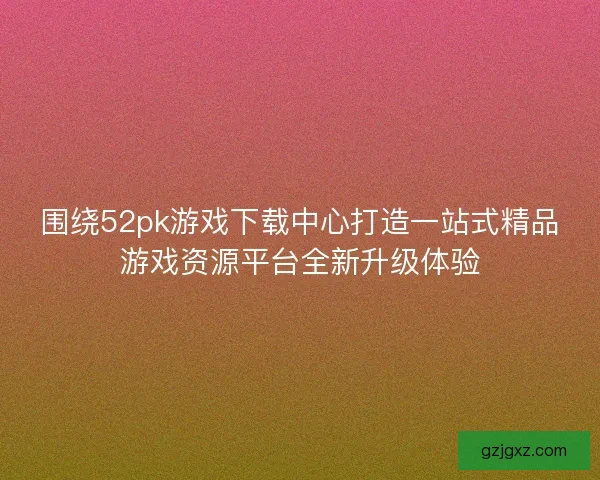 围绕52pk游戏下载中心打造一站式精品游戏资源平台全新升级体验 围绕52pk游戏下载中心打造一站式精品游戏资源平台全新升级体验