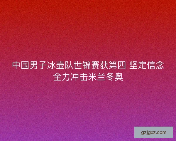 中国男子冰壶队世锦赛获第四 坚定信念全力冲击米兰冬奥 中国男子冰壶队世锦赛获第四 坚定信念全力冲击米兰冬奥
