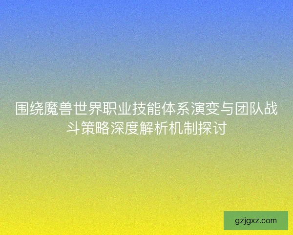 围绕魔兽世界职业技能体系演变与团队战斗策略深度解析机制探讨 围绕魔兽世界职业技能体系演变与团队战斗策略深度解析机制探讨