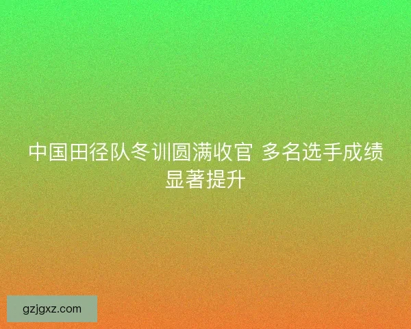 中国田径队冬训圆满收官 多名选手成绩显著提升 中国田径队冬训圆满收官 多名选手成绩显著提升